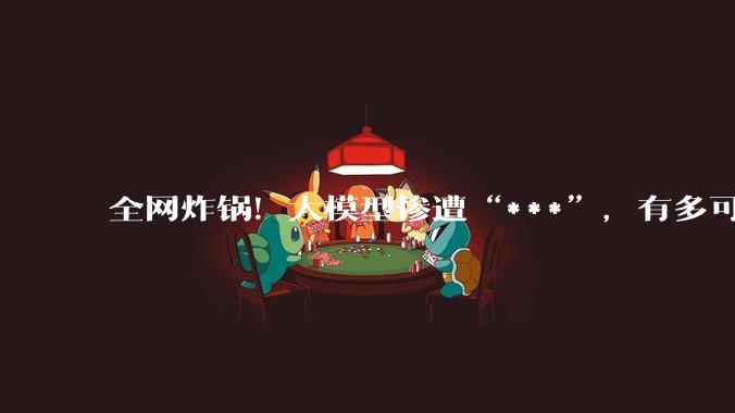 全网炸锅！大模型惨遭“***”，有多可怕？_产品_输出_信息